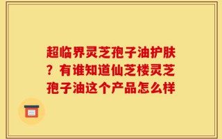 超临界灵芝孢子油护肤？有谁知道仙芝楼灵芝孢子油这个产品怎么样