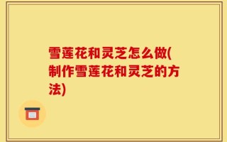 雪莲花和灵芝怎么做(制作雪莲花和灵芝的方法)