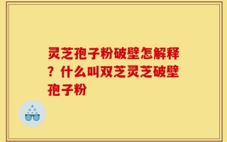 灵芝孢子粉破壁怎解释？什么叫双芝灵芝破壁孢子粉