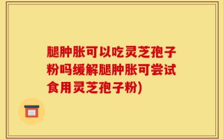 腿肿胀可以吃灵芝孢子粉吗缓解腿肿胀可尝试食用灵芝孢子粉)