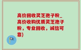 高价回收灵芝孢子粉_高价收购优质灵芝孢子粉，专业回收，诚信可靠)