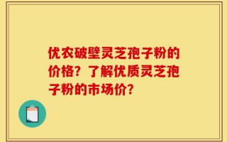 优农破壁灵芝孢子粉的价格？了解优质灵芝孢子粉的市场价？