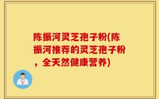 陈振河灵芝孢子粉(陈振河推荐的灵芝孢子粉，全天然健康营养)