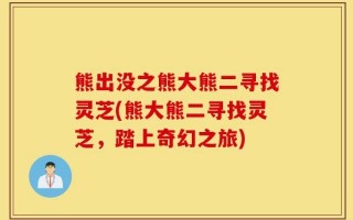 熊出没之熊大熊二寻找灵芝(熊大熊二寻找灵芝，踏上奇幻之旅)