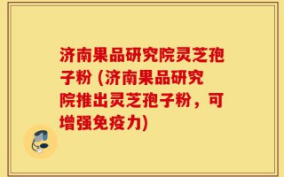 济南果品研究院灵芝孢子粉 (济南果品研究院推出灵芝孢子粉，可增强免疫力)