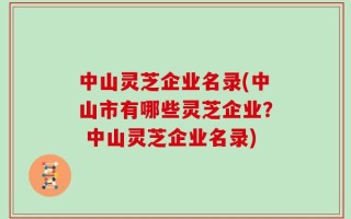 中山灵芝企业名录(中山市有哪些灵芝企业？ 中山灵芝企业名录)