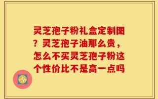 灵芝孢子粉礼盒定制图？灵芝孢子油那么贵，怎么不买灵芝孢子粉这个性价比不是高一点吗