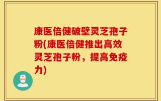 康医倍健破壁灵芝孢子粉(康医倍健推出高效灵芝孢子粉，提高免疫力)