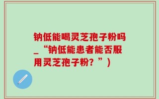 钠低能喝灵芝孢子粉吗_“钠低能患者能否服用灵芝孢子粉？”)