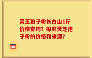 灵芝孢子粉长白山1斤价格查询？探究灵芝孢子粉的价格和来源？