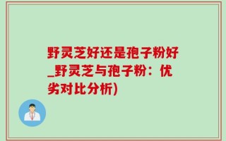 野灵芝好还是孢子粉好_野灵芝与孢子粉：优劣对比分析)