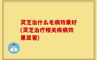 灵芝治什么毛病效果好(灵芝治疗相关疾病效果显著)