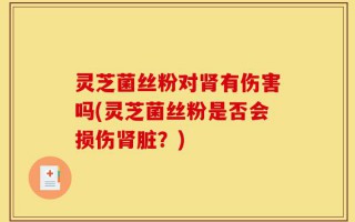 灵芝菌丝粉对肾有伤害吗(灵芝菌丝粉是否会损伤肾脏？)