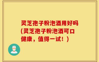 灵芝孢子粉泡酒用好吗(灵芝孢子粉泡酒可口健康，值得一试！)