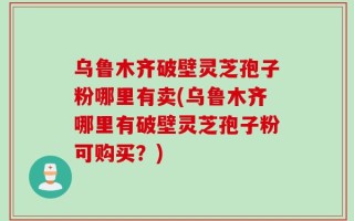 乌鲁木齐破壁灵芝孢子粉哪里有卖(乌鲁木齐哪里有破壁灵芝孢子粉可购买？)