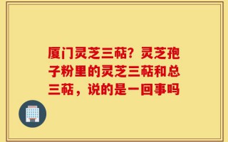 厦门灵芝三萜？灵芝孢子粉里的灵芝三萜和总三萜，说的是一回事吗