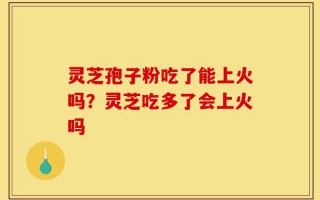 灵芝孢子粉吃了能上火吗？灵芝吃多了会上火吗