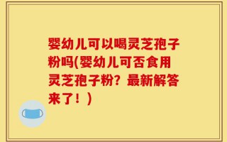 婴幼儿可以喝灵芝孢子粉吗(婴幼儿可否食用灵芝孢子粉？最新解答来了！)