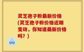 灵芝孢子粉最新价格 (灵芝孢子粉价格近期变动，你知道最新价格吗？)