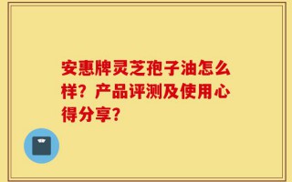 安惠牌灵芝孢子油怎么样？产品评测及使用心得分享？