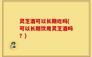 灵芝酒可以长期吃吗(可以长期饮用灵芝酒吗？)