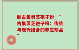 制古集灵芝孢子粉_“古集灵芝孢子粉：传统与现代结合的养生珍品”