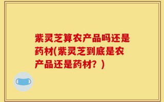 紫灵芝算农产品吗还是药材(紫灵芝到底是农产品还是药材？)