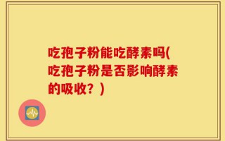 吃孢子粉能吃酵素吗(吃孢子粉是否影响酵素的吸收？)
