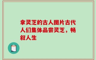 拿灵芝的古人图片古代人们集体品尝灵芝，畅叙人生