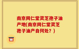 南京同仁堂灵芝孢子油产地(南京同仁堂灵芝孢子油产自何处？)