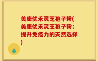美康优禾灵芝孢子粉(美康优禾灵芝孢子粉：提升免疫力的天然选择)