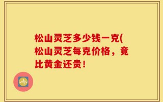 松山灵芝多少钱一克(松山灵芝每克价格，竟比黄金还贵！