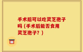 手术后可以吃灵芝孢子吗 (手术后能否食用灵芝孢子？)