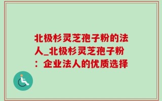 北极杉灵芝孢子粉的法人_北极杉灵芝孢子粉：企业法人的优质选择