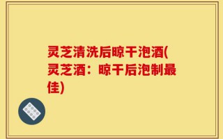 灵芝清洗后晾干泡酒(灵芝酒：晾干后泡制最佳)
