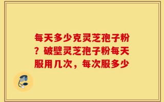 每天多少克灵芝孢子粉？破壁灵芝孢子粉每天服用几次，每次服多少