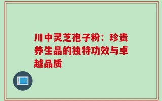 川中灵芝孢子粉：珍贵养生品的独特功效与卓越品质