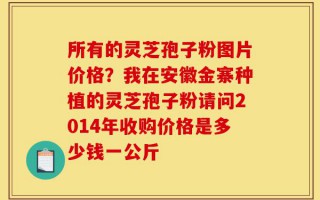 所有的灵芝孢子粉图片价格？我在安徽金寨种植的灵芝孢子粉请问2014年收购价格是多少钱一公斤