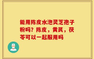 能用陈皮水泡灵芝孢子粉吗？陈皮，黄芪，茯苓可以一起服用吗