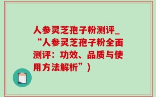 人参灵芝孢子粉测评_“人参灵芝孢子粉全面测评：功效、品质与使用方法解析”)