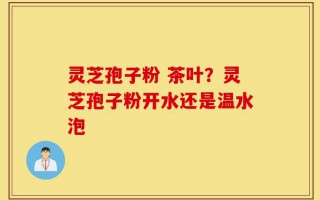 灵芝孢子粉 茶叶？灵芝孢子粉开水还是温水泡