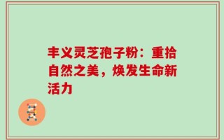 丰义灵芝孢子粉：重拾自然之美，焕发生命新活力
