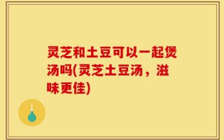 灵芝和土豆可以一起煲汤吗(灵芝土豆汤，滋味更佳)