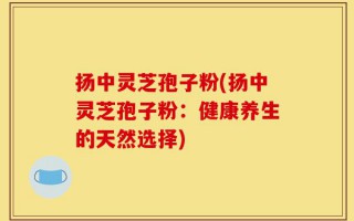 扬中灵芝孢子粉(扬中灵芝孢子粉：健康养生的天然选择)