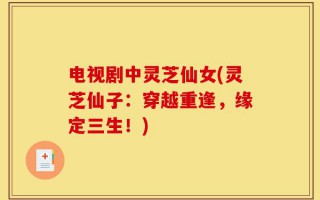 电视剧中灵芝仙女(灵芝仙子：穿越重逢，缘定三生！)