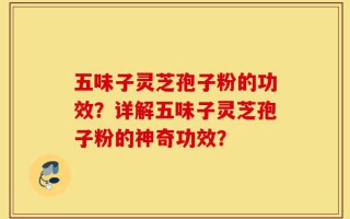 五味子灵芝孢子粉的功效？详解五味子灵芝孢子粉的神奇功效？