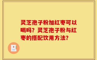 灵芝孢子粉加红枣可以喝吗？灵芝孢子粉与红枣的搭配饮用方法？