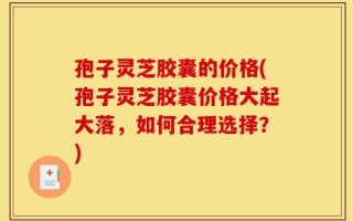 孢子灵芝胶囊的价格(孢子灵芝胶囊价格大起大落，如何合理选择？)