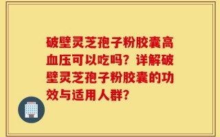 破壁灵芝孢子粉胶囊高血压可以吃吗？详解破壁灵芝孢子粉胶囊的功效与适用人群？