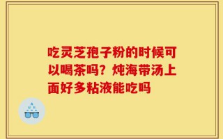 吃灵芝孢子粉的时候可以喝茶吗？炖海带汤上面好多粘液能吃吗
